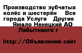 Производство зубчатых колёс и шестерён. - Все города Услуги » Другие   . Ямало-Ненецкий АО,Лабытнанги г.
